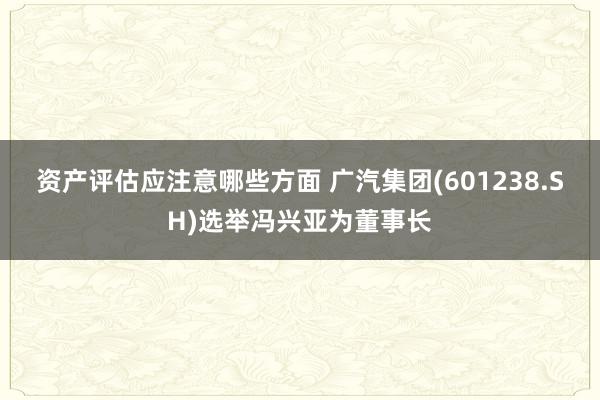 资产评估应注意哪些方面 广汽集团(601238.SH)选举冯兴亚为董事长