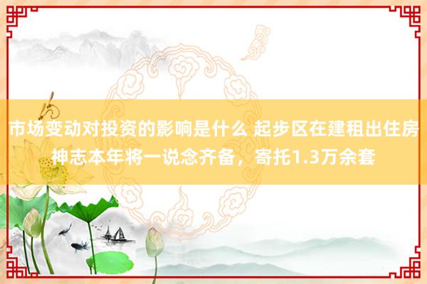 市场变动对投资的影响是什么 起步区在建租出住房神志本年将一说念齐备，寄托1.3万余套