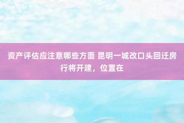 资产评估应注意哪些方面 昆明一城改口头回迁房行将开建，位置在