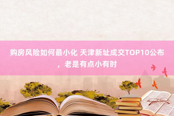 购房风险如何最小化 天津新址成交TOP10公布，老是有点小有时