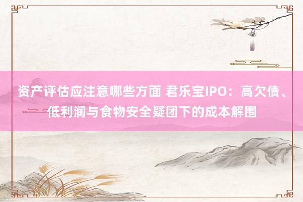 资产评估应注意哪些方面 君乐宝IPO：高欠债、低利润与食物安全疑团下的成本解围