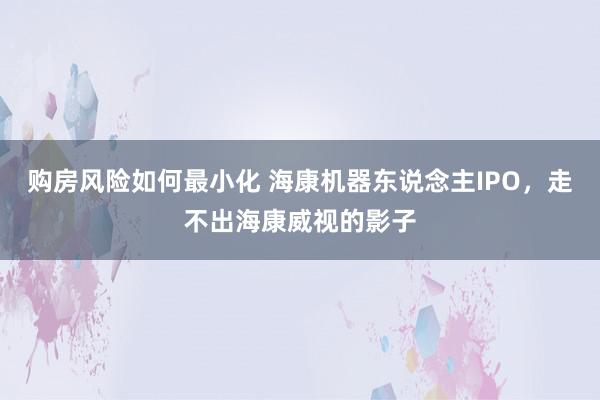 购房风险如何最小化 海康机器东说念主IPO，走不出海康威视的影子