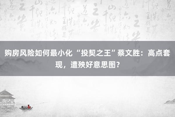 购房风险如何最小化 “投契之王”蔡文胜：高点套现，遭殃好意思图？