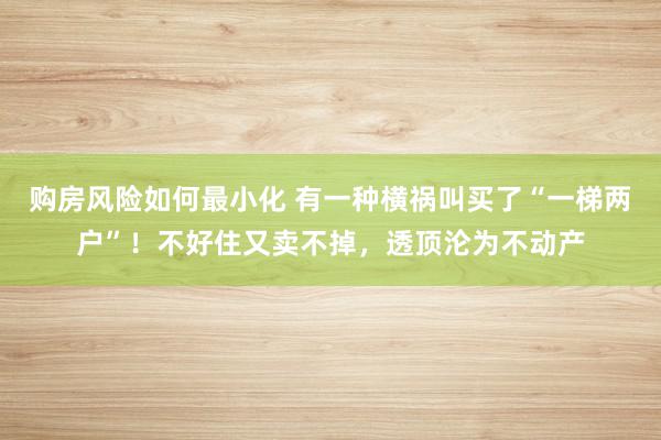 购房风险如何最小化 有一种横祸叫买了“一梯两户”！不好住又卖不掉，透顶沦为不动产