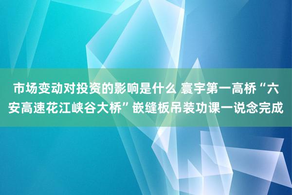 市场变动对投资的影响是什么 寰宇第一高桥“六安高速花江峡谷大桥”嵌缝板吊装功课一说念完成