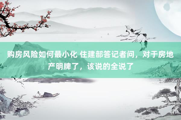 购房风险如何最小化 住建部答记者问，对于房地产明牌了，该说的全说了