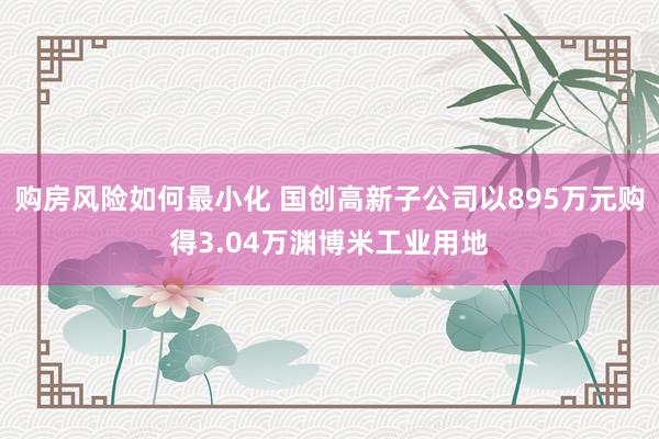 购房风险如何最小化 国创高新子公司以895万元购得3.04万渊博米工业用地