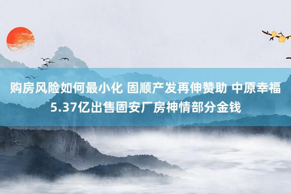 购房风险如何最小化 固顺产发再伸赞助 中原幸福5.37亿出售固安厂房神情部分金钱