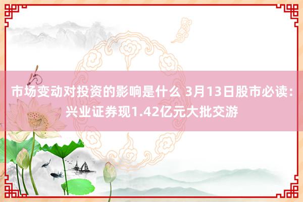 市场变动对投资的影响是什么 3月13日股市必读：兴业证券现1.42亿元大批交游